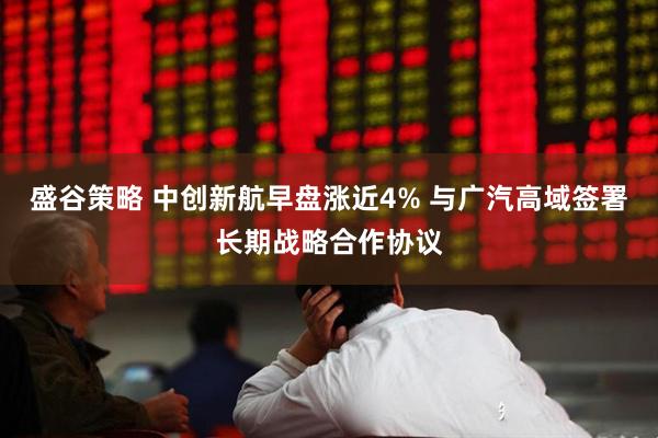 盛谷策略 中创新航早盘涨近4% 与广汽高域签署长期战略合作协议