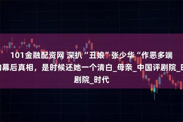 101金融配资网 深扒“丑娘”张少华“作恶多端”的幕后真相，是时候还她一个清白_母亲_中国评剧院_时代
