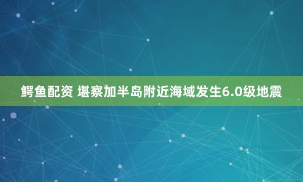 鳄鱼配资 堪察加半岛附近海域发生6.0级地震