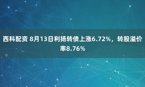 西科配资 8月13日利扬转债上涨6.72%，转股溢价率8.76%