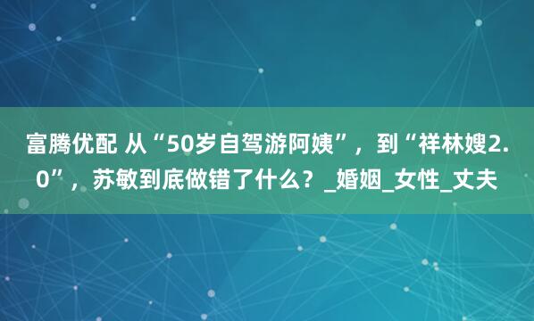 富腾优配 从“50岁自驾游阿姨”，到“祥林嫂2.0”，苏敏到底做错了什么？_婚姻_女性_丈夫