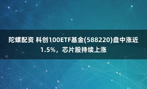 陀螺配资 科创100ETF基金(588220)盘中涨近1.5%，芯片股持续上涨