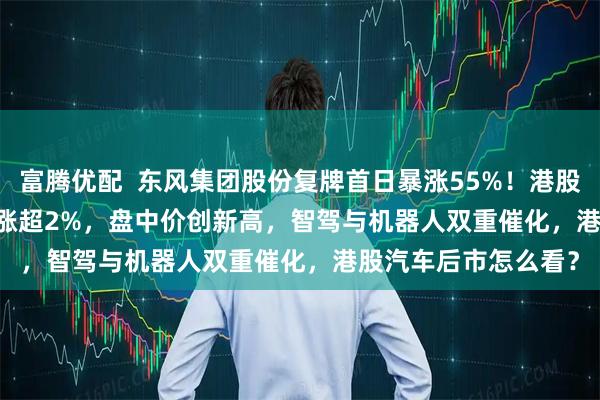 富腾优配  东风集团股份复牌首日暴涨55%！港股汽车ETF(159210)涨超2%，盘中价创新高，智驾与机器人双重催化，港股汽车后市怎么看？