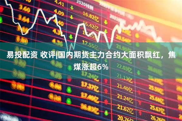 易投配资 收评|国内期货主力合约大面积飘红，焦煤涨超6%