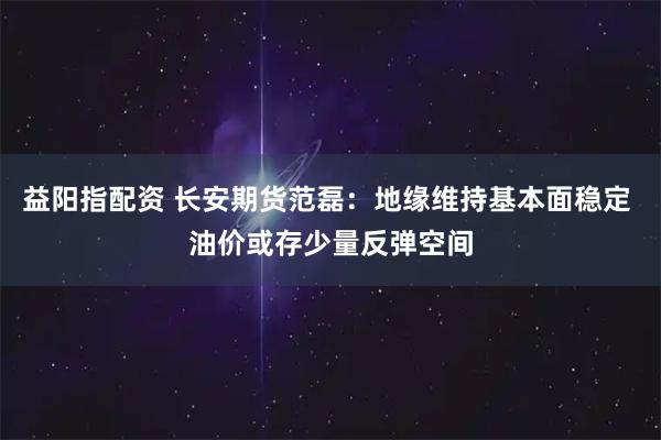 益阳指配资 长安期货范磊：地缘维持基本面稳定 油价或存少量反弹空间