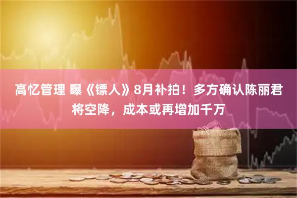 高忆管理 曝《镖人》8月补拍！多方确认陈丽君将空降，成本或再增加千万