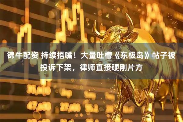 锦牛配资 持续捂嘴！大量吐槽《东极岛》帖子被投诉下架，律师直接硬刚片方