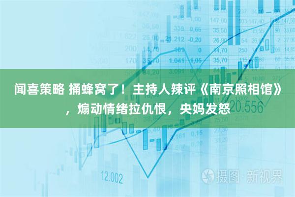 闻喜策略 捅蜂窝了！主持人辣评《南京照相馆》，煽动情绪拉仇恨，央妈发怒