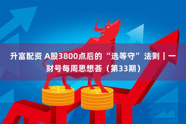 升富配资 A股3800点后的 “选等守” 法则｜一财号每周思想荟（第33期）