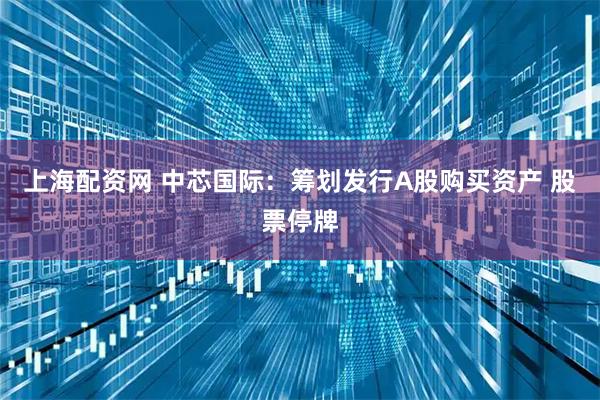 上海配资网 中芯国际：筹划发行A股购买资产 股票停牌