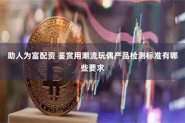 助人为富配资 鉴赏用潮流玩偶产品检测标准有哪些要求