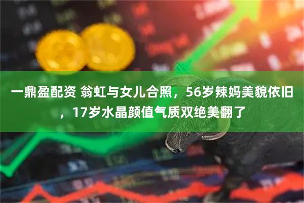 一鼎盈配资 翁虹与女儿合照，56岁辣妈美貌依旧，17岁水晶颜值气质双绝美翻了