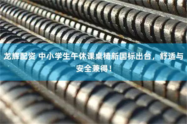 龙辉配资 中小学生午休课桌椅新国标出台，舒适与安全兼得！