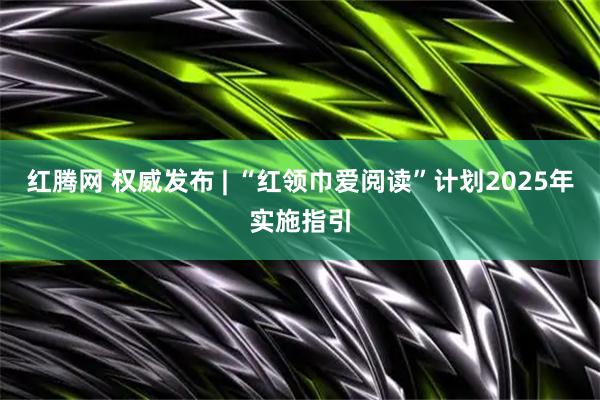 红腾网 权威发布 | “红领巾爱阅读”计划2025年实施指引