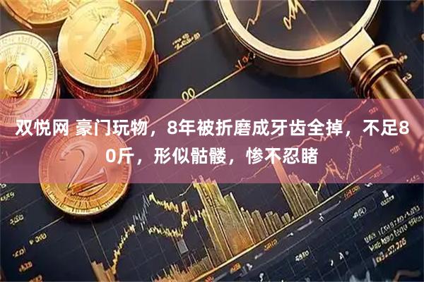 双悦网 豪门玩物，8年被折磨成牙齿全掉，不足80斤，形似骷髅，惨不忍睹