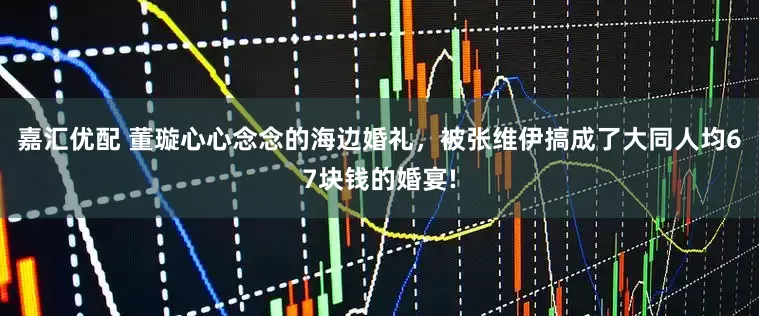 嘉汇优配 董璇心心念念的海边婚礼，被张维伊搞成了大同人均67块钱的婚宴!