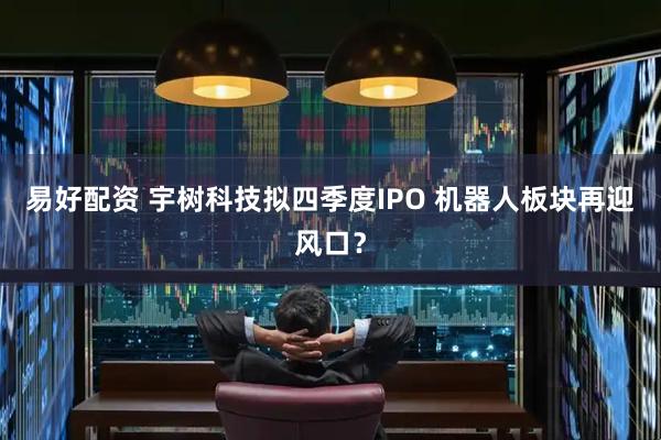 易好配资 宇树科技拟四季度IPO 机器人板块再迎风口？