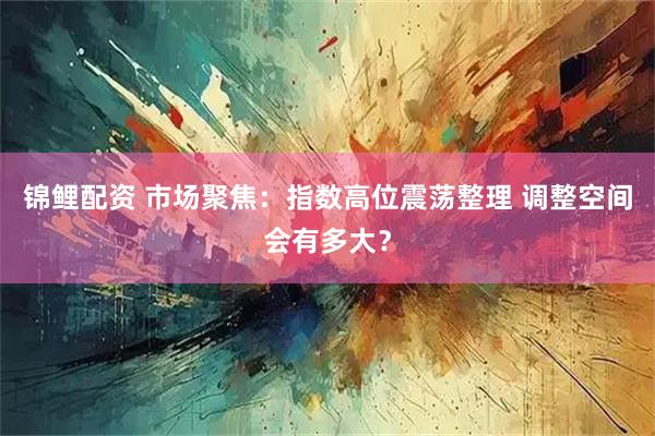锦鲤配资 市场聚焦：指数高位震荡整理 调整空间会有多大？