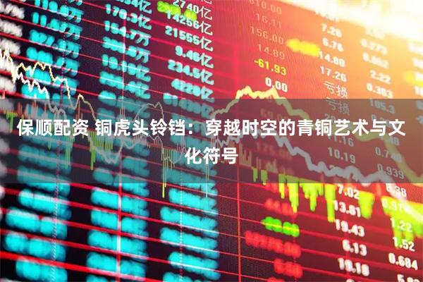 保顺配资 铜虎头铃铛：穿越时空的青铜艺术与文化符号
