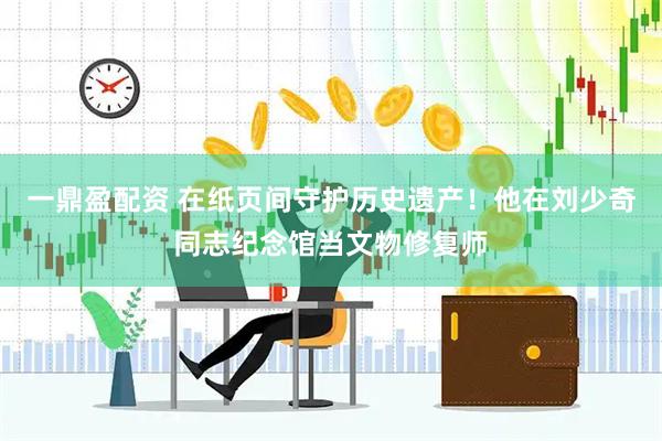 一鼎盈配资 在纸页间守护历史遗产！他在刘少奇同志纪念馆当文物修复师