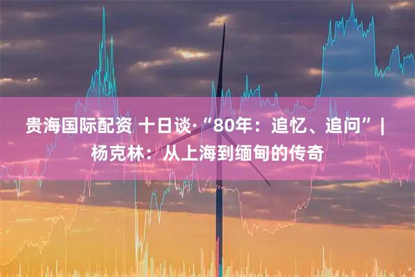 贵海国际配资 十日谈·“80年：追忆、追问” | 杨克林：从上海到缅甸的传奇