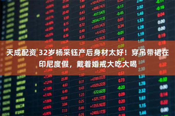 天成配资 32岁杨采钰产后身材太好！穿吊带裙在印尼度假，戴着婚戒大吃大喝