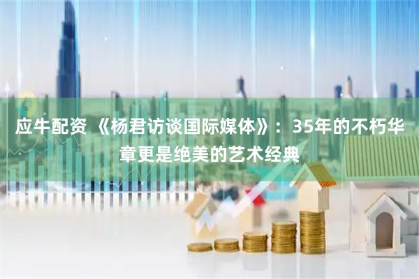 应牛配资 《杨君访谈国际媒体》：35年的不朽华章更是绝美的艺术经典