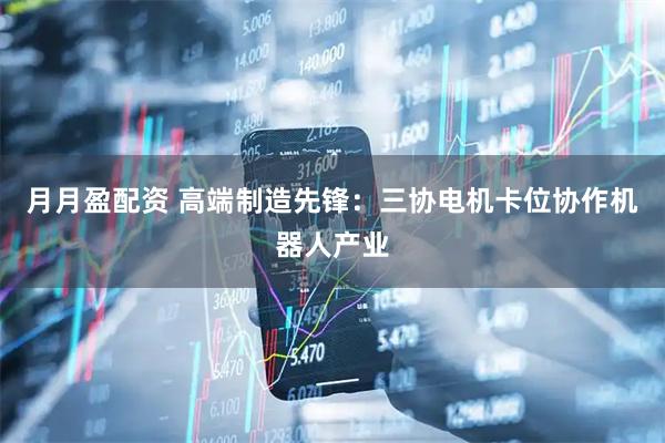 月月盈配资 高端制造先锋：三协电机卡位协作机器人产业
