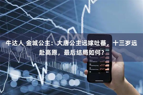 牛达人 金城公主：大唐公主远嫁吐蕃，十三岁远赴高原，最后结局如何？