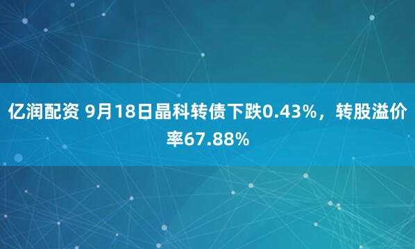 亿润配资 9月18日晶科转债下跌0.43%，转股溢价率67.88%