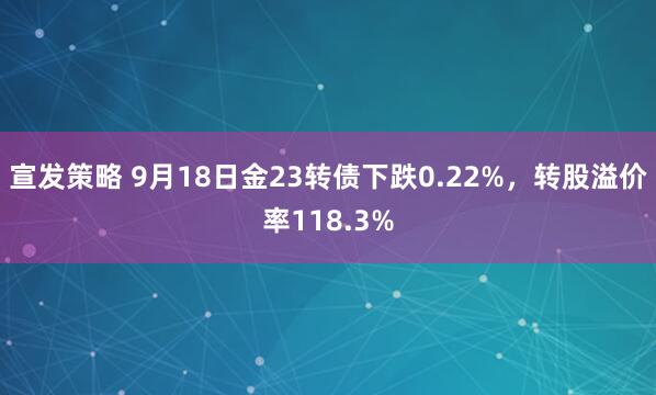 宣发策略 9月18日金23转债下跌0.22%，转股溢价率118.3%