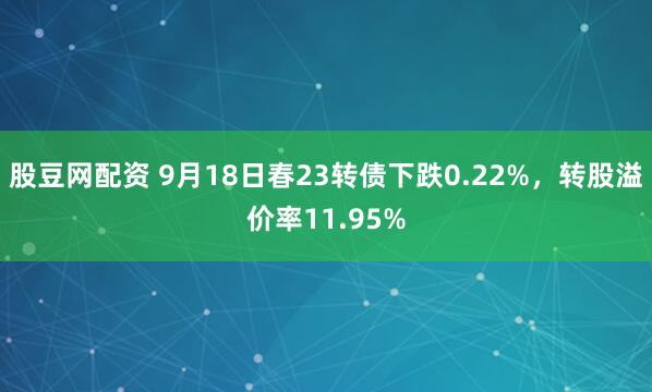股豆网配资 9月18日春23转债下跌0.22%，转股溢价率11.95%